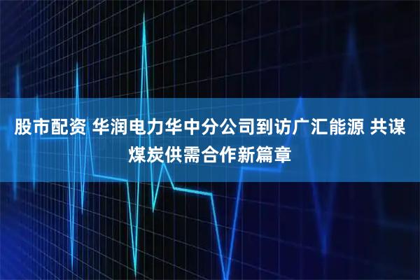 股市配资 华润电力华中分公司到访广汇能源 共谋煤炭供需合作新篇章