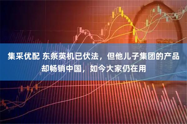 集采优配 东条英机已伏法，但他儿子集团的产品却畅销中国，如今大家仍在用