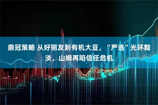 鼎冠策略 从好丽友到有机大豆,“严选”光环黯淡,山姆再陷信任危机