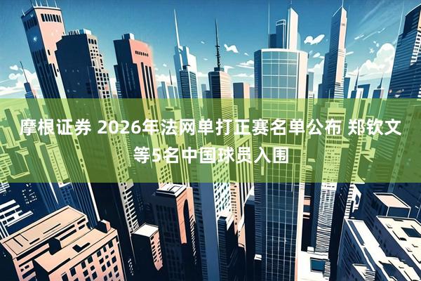 摩根证券 2026年法网单打正赛名单公布 郑钦文等5名中国球员入围
