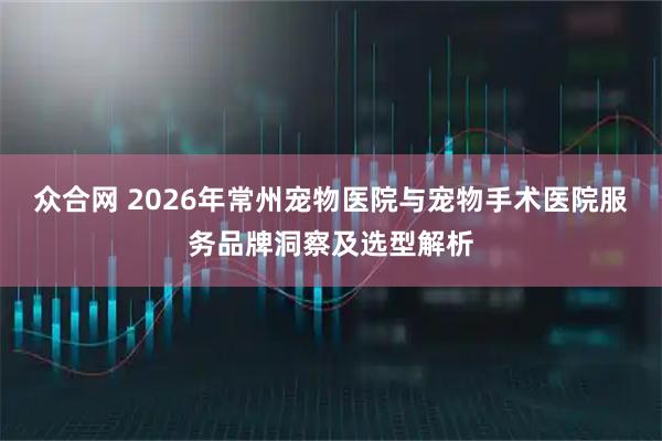 众合网 2026年常州宠物医院与宠物手术医院服务品牌洞察及选型解析