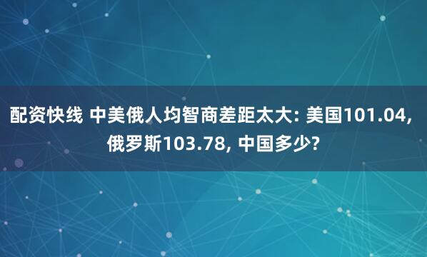 配资快线 中美俄人均智商差距太大: 美国101.04, 俄罗斯103.78, 中国多少?