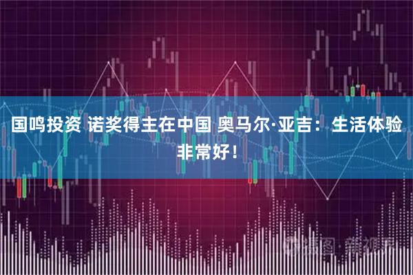 国鸣投资 诺奖得主在中国 奥马尔·亚吉：生活体验非常好！