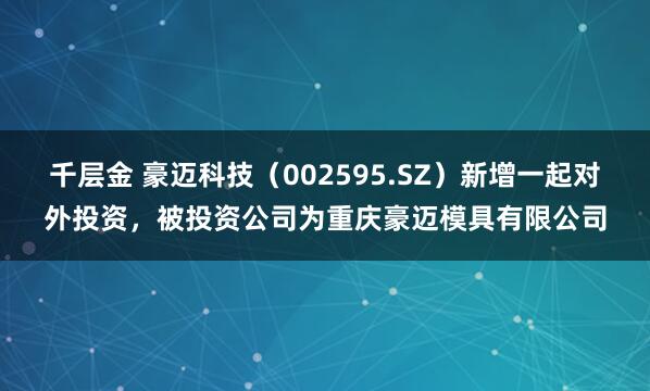 千层金 豪迈科技（002595.SZ）新增一起对外投资，被投资公司为重庆豪迈模具有限公司
