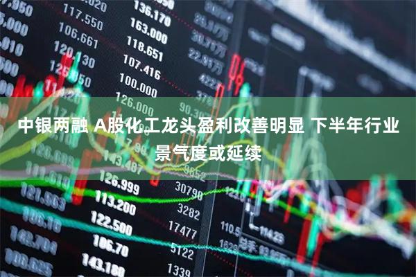 中银两融 A股化工龙头盈利改善明显 下半年行业景气度或延续
